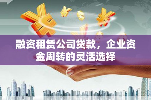 白银融资租赁公司贷款，企业资金周转的灵活选择