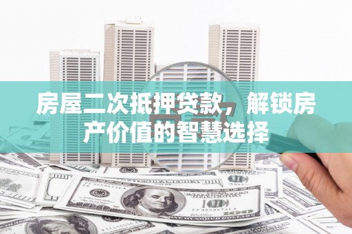 怀来房屋二次抵押贷款，解锁房产价值的智慧选择