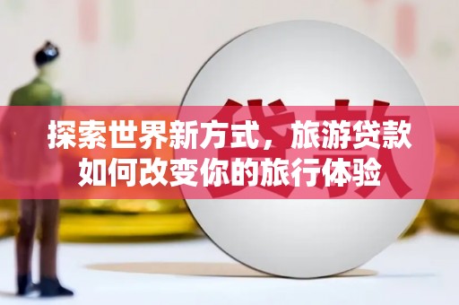 孝感探索世界新方式，旅游贷款如何改变你的旅行体验